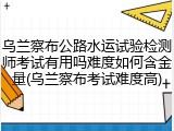乌兰察布公路水运试验检测师考试有用吗难度如何含金量(乌兰察布考试难度高)