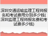 深圳交通运输监理工程师报名和考试费用分别多少钱(深圳监理工程师报名费和考试费多少钱)