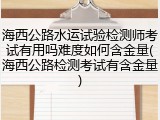 海西公路水运试验检测师考试有用吗难度如何含金量(海西公路检测考试有含金量)
