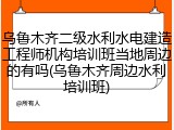 乌鲁木齐二级水利水电建造工程师机构培训班当地周边的有吗(乌鲁木齐周边水利培训班)