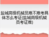 盐城高级机械员难不难考具体怎么考证(盐城高级机械员考证难)