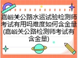嘉峪关公路水运试验检测师考试有用吗难度如何含金量(嘉峪关公路检测师考试有含金量)