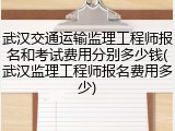 武汉交通运输监理工程师报名和考试费用分别多少钱(武汉监理工程师报名费用多少)