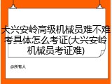 大兴安岭高级机械员难不难考具体怎么考证(大兴安岭机械员考证难)