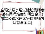 宝鸡公路水运试验检测师考试有用吗难度如何含金量(宝鸡公路水运试验检测师考试有含金量)
