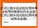 红河公路水运试验检测师考试有用吗难度如何含金量(红河公路水运试验检测师考试有含金量)