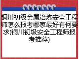 铜川初级金属冶炼安全工程师怎么报考哪家最好有何要求(铜川初级安全工程师报考推荐)