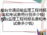 烟台交通运输监理工程师报名和考试费用分别多少钱(烟台监理工程师报名费和考试费多少钱)