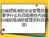 白城初级消防安全管理员需要学什么科目呢哪些内容(白城初级消防管理员科目内容)