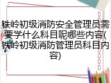 铁岭初级消防安全管理员需要学什么科目呢哪些内容(铁岭初级消防管理员科目内容)