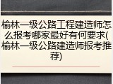 榆林一级公路工程建造师怎么报考哪家最好有何要求(榆林一级公路建造师报考推荐)
