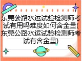 东莞公路水运试验检测师考试有用吗难度如何含金量(东莞公路水运试验检测师考试有含金量)