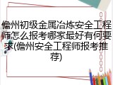 儋州初级金属冶炼安全工程师怎么报考哪家最好有何要求(儋州安全工程师报考推荐)