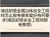 清远初级金属冶炼安全工程师怎么报考哪家最好有何要求(清远初级安全工程师报考推荐)