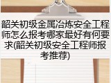 韶关初级金属冶炼安全工程师怎么报考哪家最好有何要求(韶关初级安全工程师报考推荐)