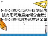 怀化公路水运试验检测师考试有用吗难度如何含金量(怀化公路检测考试有含金量)