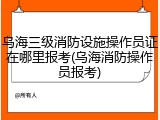 乌海三级消防设施操作员证在哪里报考(乌海消防操作员报考)