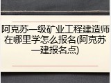 阿克苏一级矿业工程建造师在哪里学怎么报名(阿克苏一建报名点)