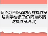 阿克苏四级消防设施操作员培训学校哪里好(阿克苏消防操作员培训)