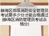 静海区高级消防安全管理员考试要多少分才能合格通过(静海区消防管理员考试合格分)