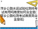 萍乡公路水运试验检测师考试有用吗难度如何含金量(萍乡公路检测考试难度高含金量低)