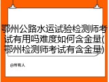 鄂州公路水运试验检测师考试有用吗难度如何含金量(鄂州检测师考试有含金量)