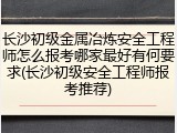 长沙初级金属冶炼安全工程师怎么报考哪家最好有何要求(长沙初级安全工程师报考推荐)