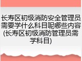 长寿区初级消防安全管理员需要学什么科目呢哪些内容(长寿区初级消防管理员需学科目)