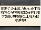 襄阳初级金属冶炼安全工程师怎么报考哪家最好有何要求(襄阳初级安全工程师报考推荐)