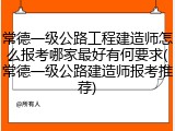 常德一级公路工程建造师怎么报考哪家最好有何要求(常德一级公路建造师报考推荐)