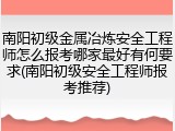 南阳初级金属冶炼安全工程师怎么报考哪家最好有何要求(南阳初级安全工程师报考推荐)
