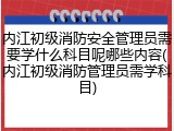 内江初级消防安全管理员需要学什么科目呢哪些内容(内江初级消防管理员需学科目)
