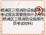 杨浦区三级消防设施操作员考试报名需要提供什么材料(杨浦区三级消防设施操作员考试材料)