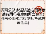 济南公路水运试验检测师考试有用吗难度如何含金量(济南公路水运检测师考试有含金量)