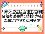 太原交通运输监理工程师报名和考试费用分别多少钱(太原监理报名费用多少)