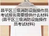 昌平区三级消防设施操作员考试报名需要提供什么材料(昌平区三级消防设施操作员考试材料)