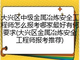 大兴区中级金属冶炼安全工程师怎么报考哪家最好有何要求(大兴区金属冶炼安全工程师报考推荐)