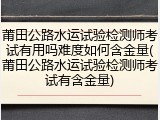 莆田公路水运试验检测师考试有用吗难度如何含金量(莆田公路水运试验检测师考试有含金量)