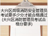 大兴区高级消防安全管理员考试要多少分才能合格通过(大兴区消防管理员考试合格分要求)