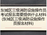 东城区三级消防设施操作员考试报名需要提供什么材料(东城区三级消防设施操作员报名材料)