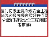 厦门初级金属冶炼安全工程师怎么报考哪家最好有何要求(厦门初级安全工程师报考推荐)