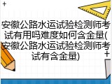 安徽公路水运试验检测师考试有用吗难度如何含金量(安徽公路水运试验检测师考试有含金量)