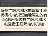 滁州二级水利水电建造工程师机构培训班当地周边的有吗(滁州周边有二级水利水电建造工程师培训机构)