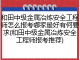 和田中级金属冶炼安全工程师怎么报考哪家最好有何要求(和田中级金属冶炼安全工程师报考推荐)