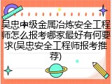 吴忠中级金属冶炼安全工程师怎么报考哪家最好有何要求(吴忠安全工程师报考推荐)