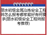 丽水初级金属冶炼安全工程师怎么报考哪家最好有何要求(丽水初级安全工程师报考推荐)