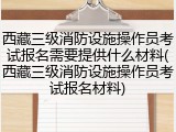 西藏三级消防设施操作员考试报名需要提供什么材料(西藏三级消防设施操作员考试报名材料)