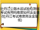 牡丹江公路水运试验检测师考试有用吗难度如何含金量(牡丹江考试难度高含金量低)