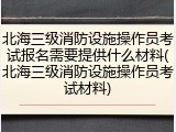 北海三级消防设施操作员考试报名需要提供什么材料(北海三级消防设施操作员考试材料)