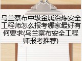 乌兰察布中级金属冶炼安全工程师怎么报考哪家最好有何要求(乌兰察布安全工程师报考推荐)